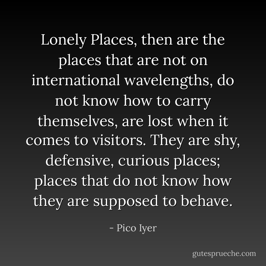 Lonely Places, then are the places that are not on international wavelengths, do not know how to carry themselves, are lost when it comes to visitors. They are shy, defensive, curious places; places that do not know how they are supposed to behave. - Pico Iyer