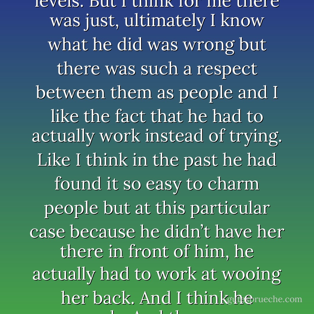 I think that, to me it’s a story about forgiveness. Some people say to me that they would never forgive Tom for what he did. Other people say ‘well he was grief stricken’. But I still think that the way he acted was awful. There was a trust thing that happened there and especially coming from a character like Tara Finke, he’s not really a player and she’s not really a confidant person on so many different levels. But I think for me there was just, ultimately I know what he did was wrong but there was such a respect between them as people and I like the fact that he had to actually work instead of trying. Like I think in the past he had found it so easy to charm people but at this particular case because he didn’t have her there in front of him, he actually had to work at wooing her back. And I think he succeeds. And there are so many times when people around him don’t think he is going to succeed at that, there’s no way that she will forgive him and I like the fact that she does, and it’s not because she’s a pushover it’s because Tom has really worked at it that he has opened himself to her in the same that that she kind of opened herself to him. I suppose it’s about trust between people in the end. - Melina Marchetta