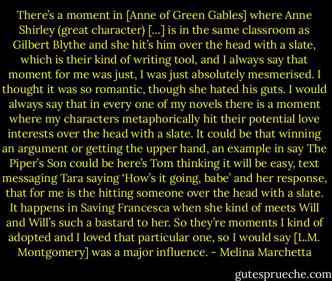 There’s a moment in [Anne of Green Gables] where Anne Shirley (great character) […] is in the same classroom as Gilbert Blythe and she hit’s him over the head with a slate, which is their kind of writing tool, and I always say that moment for me was just, I was just absolutely mesmerised. I thought it was so romantic, though she hated his guts. I would always say that in every one of my novels there is a moment where my characters metaphorically hit their potential love interests over the head with a slate. It could be that winning an argument or getting the upper hand, an example in say The Piper’s Son could be here’s Tom thinking it will be easy, text messaging Tara saying ‘How’s it going, babe’ and her response, that for me is the hitting someone over the head with a slate. It happens in Saving Francesca when she kind of meets Will and Will’s such a bastard to her. So they’re moments I kind of adopted and I loved that particular one, so I would say [L.M. Montgomery] was a major influence. - Melina Marchetta