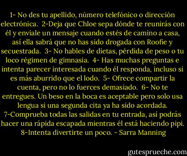 1- No des tu apellido, número telefónico o dirección electrónica. <br />2-Deja que Chloe sepa dónde te reunirás con él y envíale un mensaje cuando estés de camino a casa, así ella sabrá que no has sido drogada con Roofie y secuestrada. <br />3- No hables de dietas, pérdida de peso o tu loco régimen de gimnasia. <br />4- Has muchas preguntas e intenta parecer interesada cuando él responda, incluso si es más aburrido que el lodo. <br />5- Ofrece compartir la cuenta, pero no lo fuerces demasiado. <br />6- No te entregues. Un beso en la boca es aceptable pero solo usa lengua si una segunda cita ya ha sido acordada.<br />7-Comprueba todas las salidas en tu entrada, así podrás hacer una rápida escapada mientras él está haciendo pipi. <br />8-Intenta divertirte un poco. - Sarra Manning