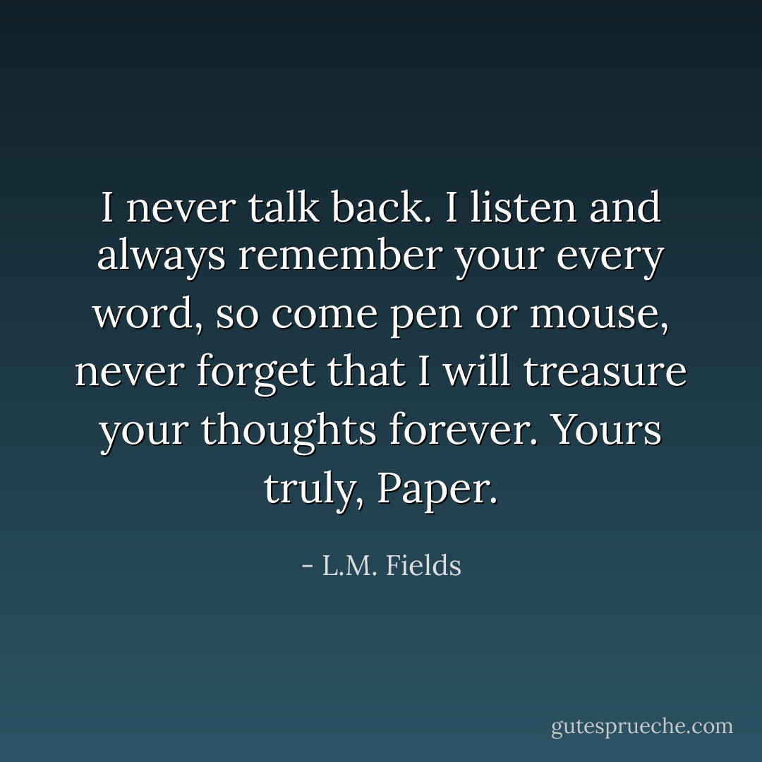 I never talk back. I listen and always remember your every word, so come pen or mouse, never forget that I will treasure your thoughts forever. Yours truly, Paper. - L.M. Fields