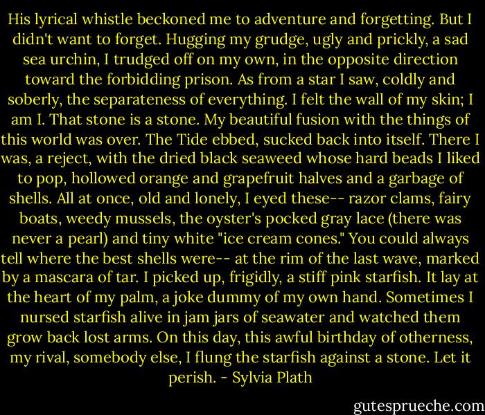 His lyrical whistle beckoned me to adventure and forgetting. But I didn't want to forget. Hugging my grudge, ugly and prickly, a sad sea urchin, I trudged off on my own, in the opposite direction toward the forbidding prison. As from a star I saw, coldly and soberly, the separateness of everything. I felt the wall of my skin; I am I. That stone is a stone. My beautiful fusion with the things of this world was over.<br />The Tide ebbed, sucked back into itself. There I was, a reject, with the dried black seaweed whose hard beads I liked to pop, hollowed orange and grapefruit halves and a garbage of shells. All at once, old and lonely, I eyed these-- razor clams, fairy boats, weedy mussels, the oyster's pocked gray lace (there was never a pearl) and tiny white "ice cream cones." You could always tell where the best shells were-- at the rim of the last wave, marked by a mascara of tar. I picked up, frigidly, a stiff pink starfish. It lay at the heart of my palm, a joke dummy of my own hand. Sometimes I nursed starfish alive in jam jars of seawater and watched them grow back lost arms. On this day, this awful birthday of otherness, my rival, somebody else, I flung the starfish against a stone. Let it perish. - Sylvia Plath