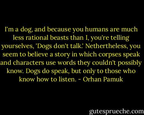 I'm a dog, and because you humans are much less rational beasts than I, you're telling yourselves, 'Dogs don't talk.' Nethertheless, you seem to believe a story in which corpses speak and characters use words they couldn't possibly know. Dogs do speak, but only to those who know how to listen. - Orhan Pamuk