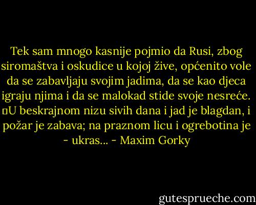 Tek sam mnogo kasnije pojmio da Rusi, zbog siromaštva i oskudice u kojoj žive, općenito vole da se zabavljaju svojim jadima, da se kao djeca igraju njima i da se malokad stide svoje nesreće.<br />	U beskrajnom nizu sivih dana i jad je blagdan, i požar je zabava; na praznom licu i ogrebotina je - ukras... - Maxim Gorky