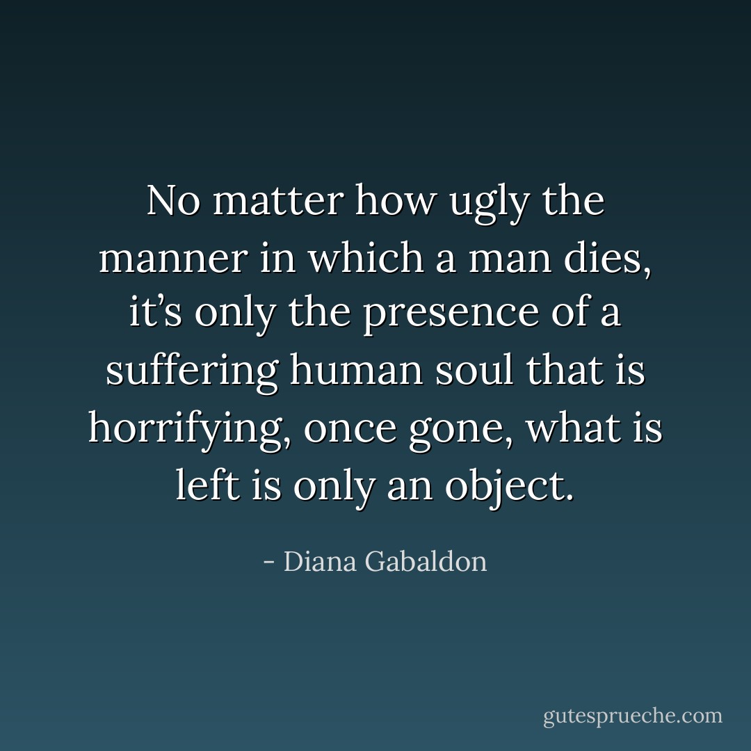 No matter how ugly the manner in which a man dies, it’s only the presence of a suffering human soul that is horrifying, once gone, what is left is only an object. - Diana Gabaldon