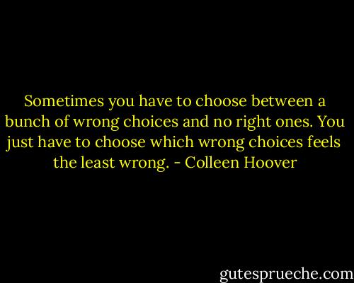 Sometimes you have to choose between a bunch of wrong choices and no right ones. You just have to choose which wrong choices feels the least wrong. - Colleen Hoover