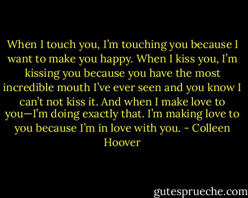 When I touch you, I’m touching you because I want to make you happy. When I kiss you, I’m kissing you because you have the most incredible mouth I’ve ever seen and you know I can’t not kiss it. And when I make love to you—I’m doing exactly that. I’m making love to you because I’m in love with you. - Colleen Hoover