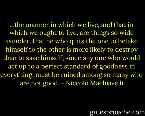 ...the manner in which we live, and that in which we ought to live, are things so wide asunder, that he who quits the one to betake himself to the other is more likely to destroy than to save himself; since any one who would act up to a perfect standard of goodness in everything, must be ruined among so many who are not good. - Niccolò Machiavelli