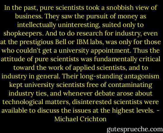 In the past, pure scientists took a snobbish view of business. They saw the pursuit of money as intellectually uninteresting, suited only to shopkeepers. And to do research for industry, even at the prestigious Bell or IBM labs, was only for those who couldn't get a university appointment. Thus the attitude of pure scientists was fundamentally critical toward the work of applied scientists, and to industry in general. Their long-standing antagonism kept university scientists free of contaminating industry ties, and whenever debate arose about technological matters, disinterested scientists were available to discuss the issues at the highest levels. - Michael Crichton