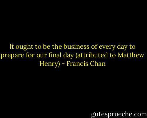 It ought to be the business of every day to prepare for our final day (attributed to Matthew Henry) - Francis Chan