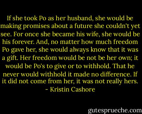 If she took Po as her husband, she would be making promises about a future she couldn't yet see. For once she became his wife, she would be his forever. And, no matter how much freedom Po gave her, she would always know that it was a gift. Her freedom would be not be her own; it would be Po's to give or to withhold. That he never would withhold it made no difference. If it did not come from her, it was not really hers. - Kristin Cashore