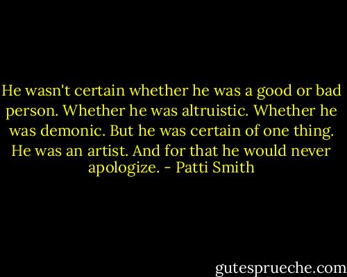 He wasn't certain whether he was a good or bad person. Whether he was altruistic. Whether he was demonic. But he was certain of one thing. He was an artist. And for that he would never apologize. - Patti Smith