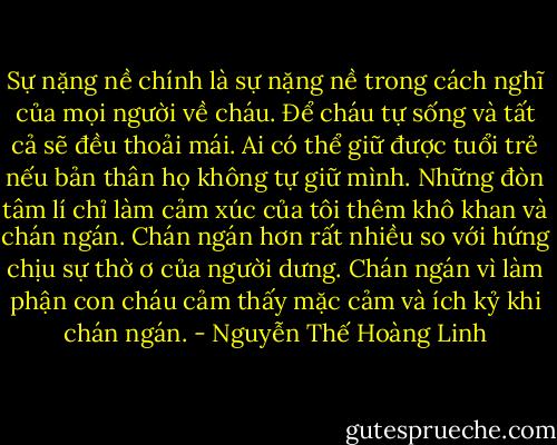 Sự nặng nề chính là sự nặng nề trong cách nghĩ của mọi người về cháu. Để cháu tự sống và tất cả sẽ đều thoải mái.<br />Ai có thể giữ được tuổi trẻ nếu bản thân họ không tự giữ mình. Những đòn tâm lí chỉ làm<br />cảm xúc của tôi thêm khô khan và chán ngán. Chán ngán hơn rất nhiều so với hứng chịu sự thờ ơ của người dưng. Chán ngán vì làm phận con cháu cảm thấy mặc cảm và ích kỷ khi chán ngán. - Nguyễn Thế Hoàng Linh
