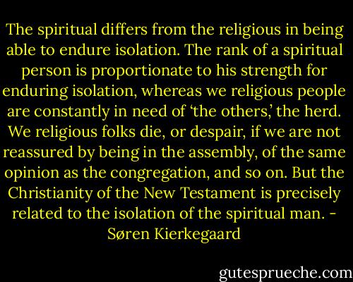 The spiritual differs from the religious in being able to endure isolation. The rank of a spiritual person is proportionate to his strength for enduring isolation, whereas we religious people are constantly in need of ‘the others,’ the herd. We religious folks die, or despair, if we are not reassured by being in the assembly, of the same opinion as the congregation, and so on. But the Christianity of the New Testament is precisely related to the isolation of the spiritual man. - Søren Kierkegaard