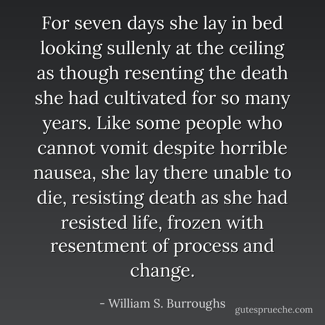 For seven days she lay in bed looking sullenly at the ceiling as though resenting the death she had cultivated for so many years. Like some people who cannot vomit despite horrible nausea, she lay there unable to die, resisting death as she had resisted life, frozen with resentment of process and change. - William S. Burroughs