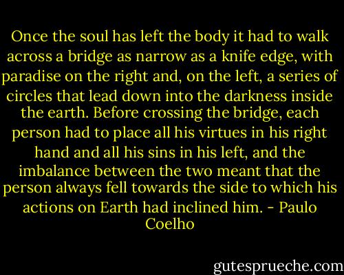 Once the soul has left the body it had to walk across a bridge as narrow as a knife edge, with paradise on the right and, on the left, a series of circles that lead down into the darkness inside the earth. Before crossing the bridge, each person had to place all his virtues in his right hand and all his sins in his left, and the imbalance between the two meant that the person always fell towards the side to which his actions on Earth had inclined him. - Paulo Coelho