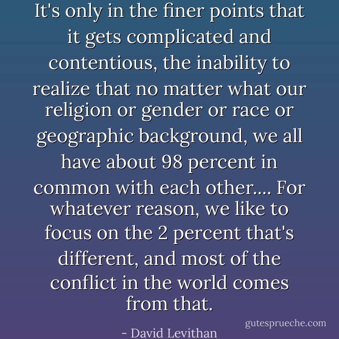 It's only in the finer points that it gets complicated and contentious, the inability to realize that no matter what our religion or gender or race or geographic background, we all have about 98 percent in common with each other.... For whatever reason, we like to focus on the 2 percent that's different, and most of the conflict in the world comes from that. - David Levithan