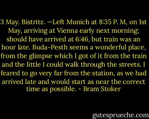 3 May. Bistritz. —Left Munich at 8:35 P. M, on 1st May, arriving at Vienna early next morning; should have arrived at 6:46, but train was an hour late. Buda-Pesth seems a wonderful place, from the glimpse which I got of it from the train and the little I could walk through the streets. I feared to go very far from the station, as we had arrived late and would start as near the correct time as possible. - Bram Stoker