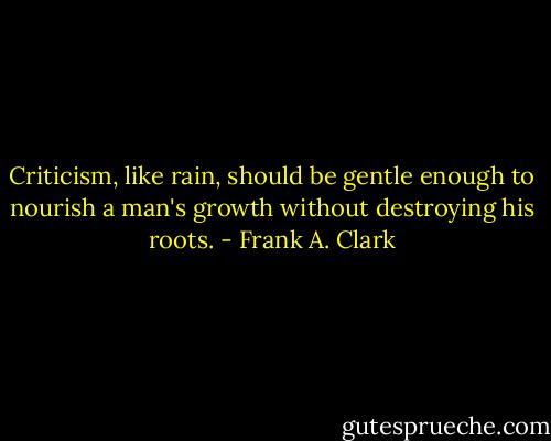 Criticism, like rain, should be gentle enough to nourish a man's growth without destroying his roots. - Frank A. Clark