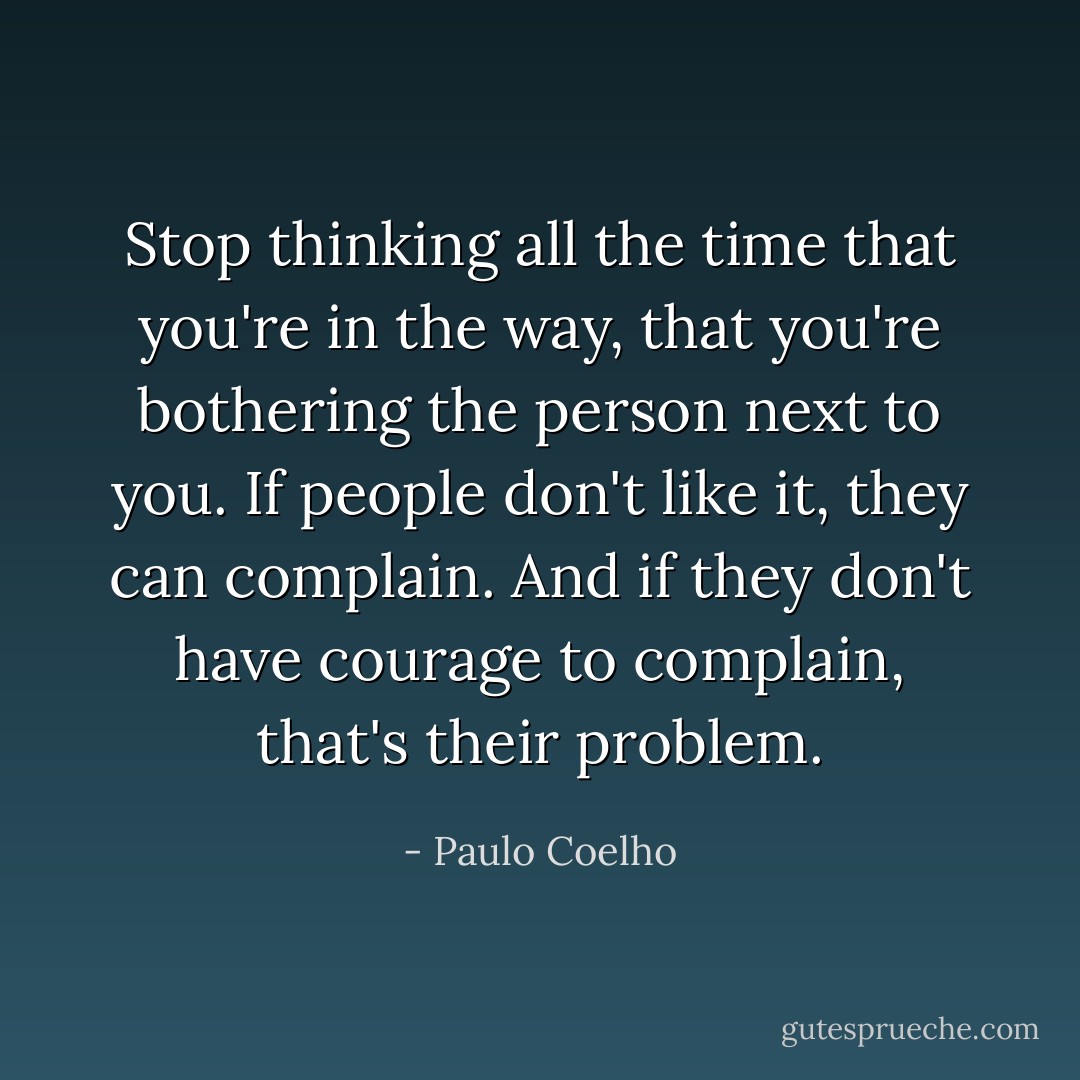 Stop thinking all the time that you're in the way, that you're bothering the person next to you. If people don't like it, they can complain. And if they don't have courage to complain, that's their problem. - Paulo Coelho