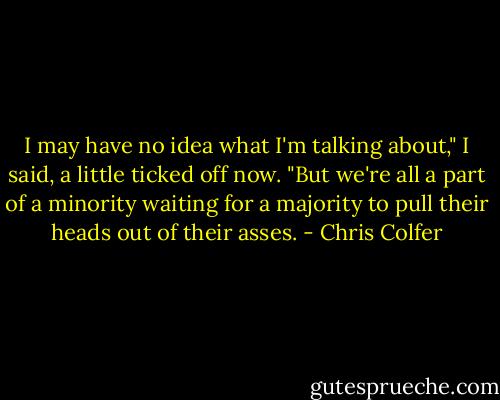 I may have no idea what I'm talking about," I said, a little ticked off now. "But we're all a part of a minority waiting for a majority to pull their heads out of their asses. - Chris Colfer