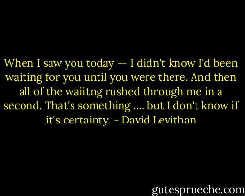 When I saw you today -- I didn't know I'd been waiting for you until you were there. And then all of the waiitng rushed through me in a second. That's something .... but I don't know if it's certainty. - David Levithan