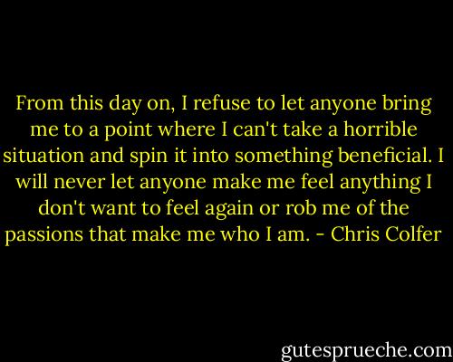 From this day on, I refuse to let anyone bring me to a point where I can't take a horrible situation and spin it into something beneficial. I will never let anyone make me feel anything I don't want to feel again or rob me of the passions that make me who I am. - Chris Colfer