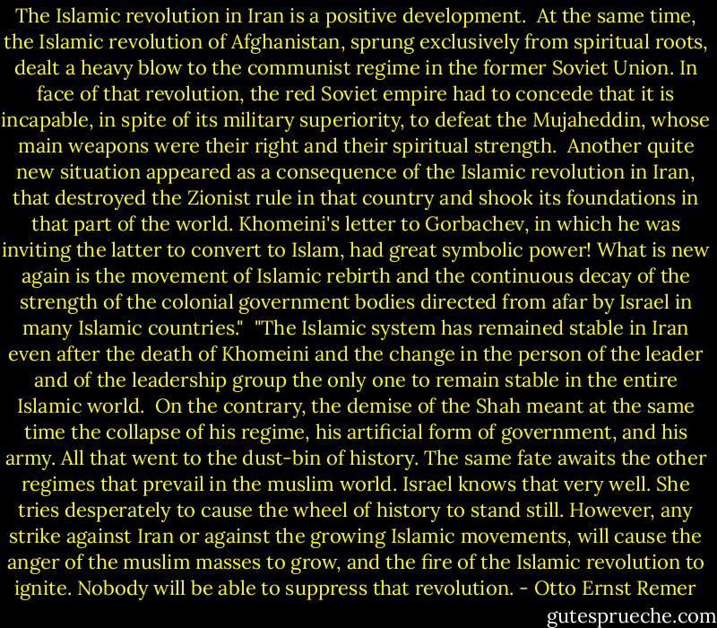 The Islamic revolution in Iran is a positive development.<br /><br />At the same time, the Islamic revolution of Afghanistan, sprung exclusively from<br />spiritual roots, dealt a heavy blow to the communist regime in the former Soviet Union. In face of that revolution, the red Soviet empire had to concede that it is incapable, in spite of its military superiority, to defeat the Mujaheddin, whose main weapons were their right and their spiritual strength.<br /><br />Another quite new situation appeared as a consequence of the Islamic revolution in Iran, that destroyed the Zionist rule in that country and shook its foundations in that part of the world. Khomeini's letter to Gorbachev, in which he was inviting the latter to convert to Islam, had great symbolic power! What is new again is the movement of Islamic rebirth and the continuous decay of the strength of the colonial government bodies directed from afar by Israel in many Islamic countries."<br /><br />"The Islamic system has remained stable in Iran even after the death of Khomeini and the change in the person of the leader and of the leadership group the only one to remain stable in the entire Islamic world.<br /><br />On the contrary, the demise of the Shah meant at the same time the collapse of his<br />regime, his artificial form of government, and his army. All that went to the dust-bin of<br />history. The same fate awaits the other regimes that prevail in the muslim world. Israel knows that very well. She tries desperately to cause the wheel of history to stand still. However, any strike against Iran or against the growing Islamic movements, will cause the anger of the muslim masses to grow, and the fire of the Islamic revolution to ignite. Nobody will be able to suppress that revolution. - Otto Ernst Remer