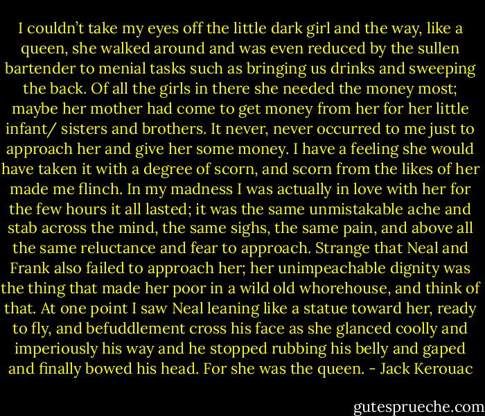 I couldn’t take my eyes off the little dark girl and the way, like a queen, she walked around and was even reduced by the sullen bartender to menial tasks such as bringing us drinks and sweeping the back. Of all the girls in there she needed the money most; maybe her mother had come to get money from her for her little infant/ sisters and brothers. It never, never occurred to me just to approach her and give her some money. I have a feeling she would have taken it with a degree of scorn, and scorn from the likes of her made me flinch. In my madness I was actually in love with her for the few hours it all lasted; it was the same unmistakable ache and stab across the mind, the same sighs, the same pain, and above all the same reluctance and fear to approach. Strange that Neal and Frank also failed to approach her; her unimpeachable dignity was the thing that made her poor in a wild old whorehouse, and think of that. At one point I saw Neal leaning like a statue toward her, ready to fly, and befuddlement cross his face as she glanced coolly and imperiously his way and he stopped rubbing his belly and gaped and finally bowed his head. For she was the queen. - Jack Kerouac