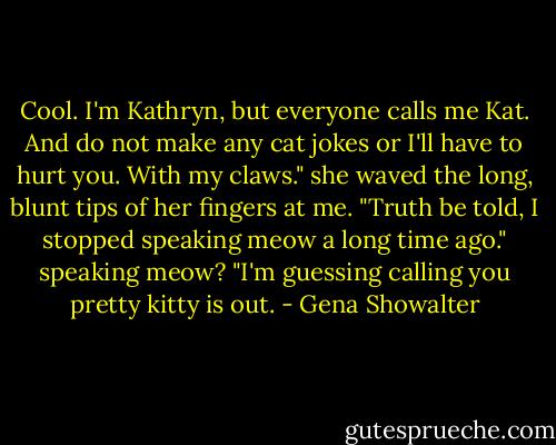 Cool. I'm Kathryn, but everyone calls me Kat. And do not make any cat jokes or I'll have to hurt you. With my claws." she waved the long, blunt tips of her fingers at me. "Truth be told, I stopped speaking meow a long time ago." speaking meow? "I'm guessing calling you pretty kitty is out. - Gena Showalter