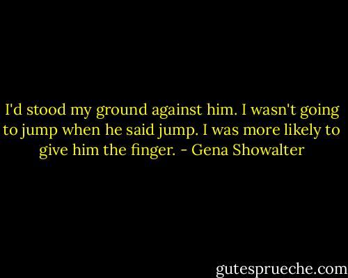 I'd stood my ground against him. I wasn't going to jump when he said jump. I was more likely to give him the finger. - Gena Showalter