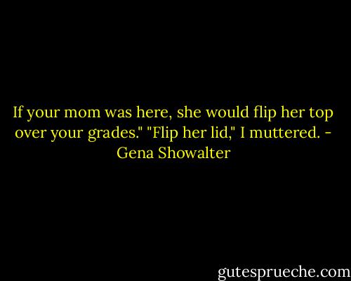 If your mom was here, she would flip her top over your grades."<br />"Flip her lid," I muttered. - Gena Showalter