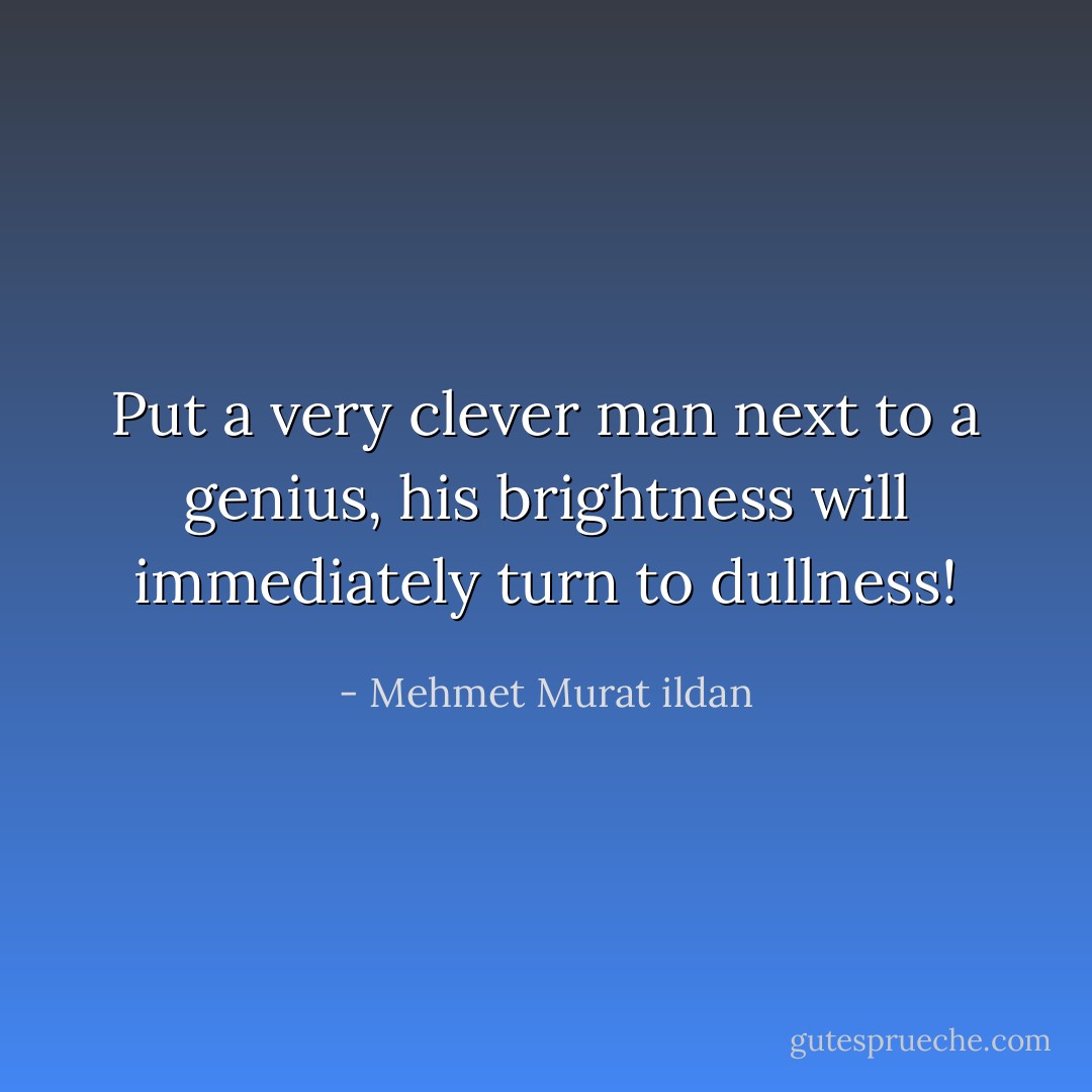 Put a very clever man next to a genius, his brightness will immediately turn to dullness! - Mehmet Murat ildan