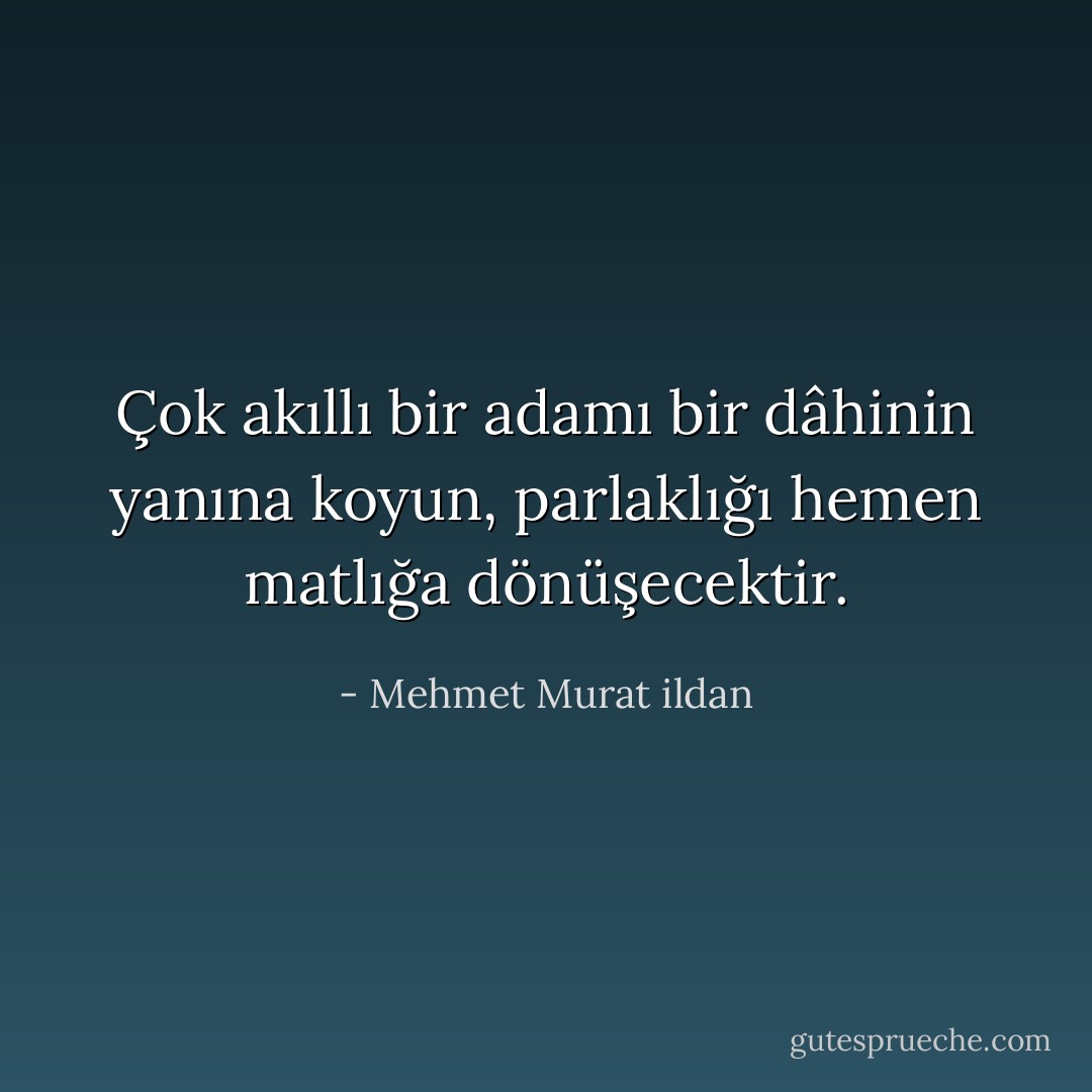 Çok akıllı bir adamı bir dâhinin yanına koyun, parlaklığı hemen matlığa dönüşecektir. - Mehmet Murat ildan