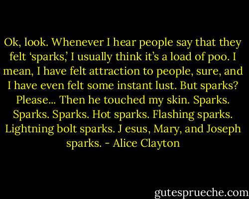 Ok, look. Whenever I hear people say that they felt ‘sparks,’ I usually think it’s a load of poo. I mean, I have felt attraction to people, sure, and I have even felt some instant lust. But sparks? Please... Then he touched my skin. Sparks. Sparks. Sparks. Hot sparks. Flashing sparks. Lightning bolt sparks. J esus, Mary, and Joseph sparks. - Alice Clayton