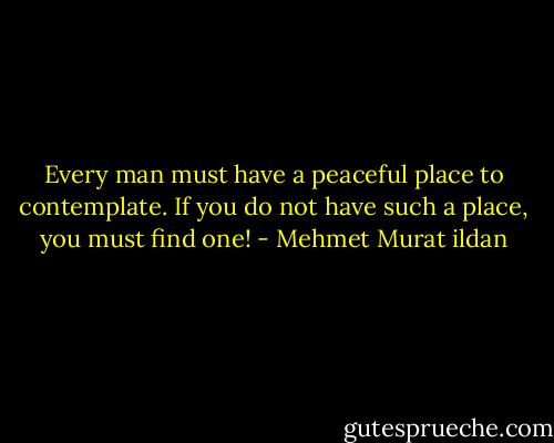 Every man must have a peaceful place to contemplate. If you do not have such a place, you must find one! - Mehmet Murat ildan
