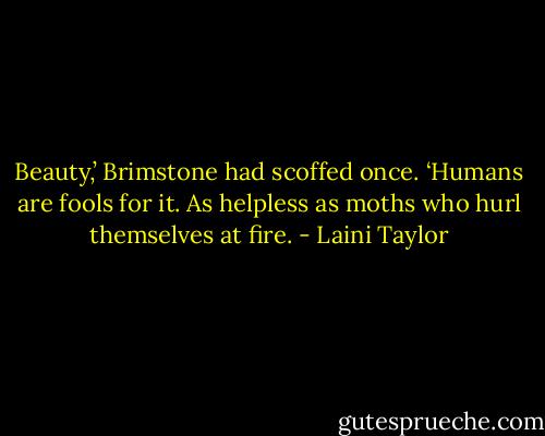Beauty,’ Brimstone had scoffed once. ‘Humans are fools for it. As helpless as moths who hurl themselves at fire. - Laini Taylor