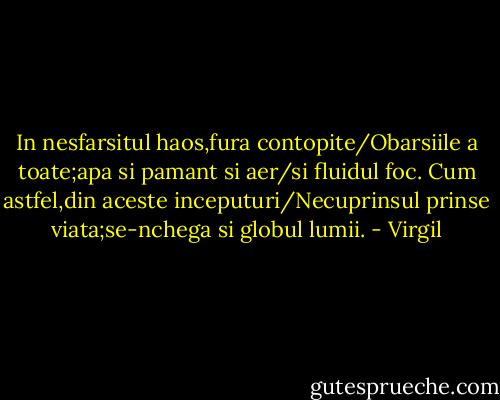 In nesfarsitul haos,fura contopite/Obarsiile a toate;apa si pamant si aer/si fluidul foc. Cum astfel,din aceste inceputuri/Necuprinsul prinse viata;se-nchega si globul lumii. - Virgil