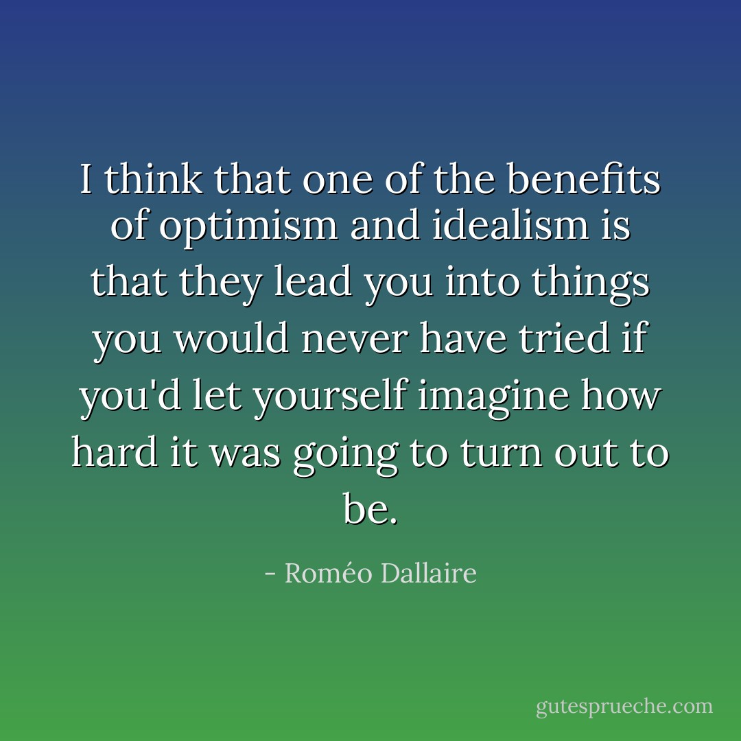 I think that one of the benefits of optimism and idealism is that they lead you into things you would never have tried if you'd let yourself imagine how hard it was going to turn out to be. - Roméo Dallaire