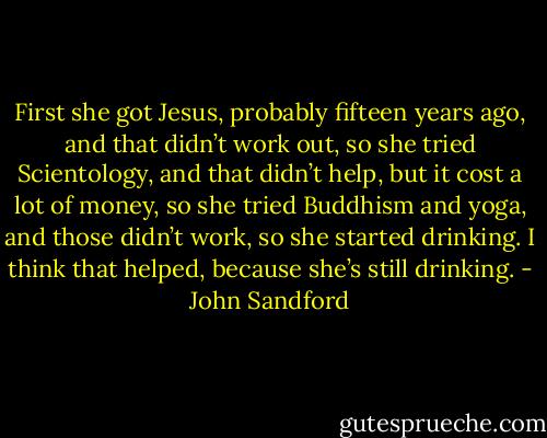 First she got Jesus, probably fifteen years ago, and that didn’t work out, so she tried Scientology, and that didn’t help, but it cost a lot of money, so she tried Buddhism and yoga, and those didn’t work, so she started drinking. I think that helped, because she’s still drinking. - John Sandford