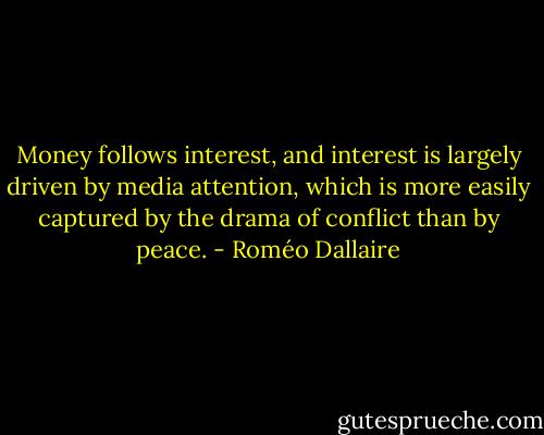 Money follows interest, and interest is largely driven by media attention, which is more easily captured by the drama of conflict than by peace. - Roméo Dallaire