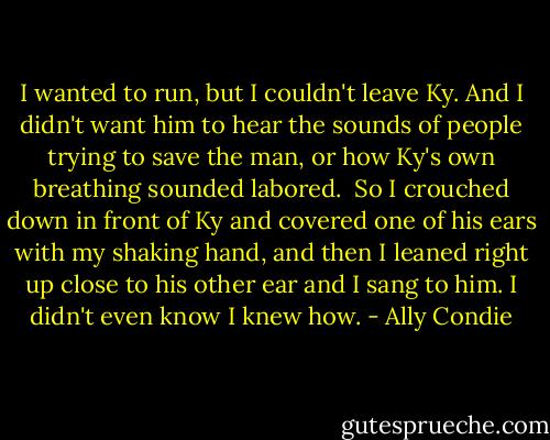 I wanted to run, but I couldn't leave Ky. And I didn't want him to hear the sounds of people trying to save the man, or how Ky's own breathing sounded labored.<br /><br />So I crouched down in front of Ky and covered one of his ears with my shaking hand, and then I leaned right up close to his other ear and I sang to him. I didn't even know I knew how. - Ally Condie