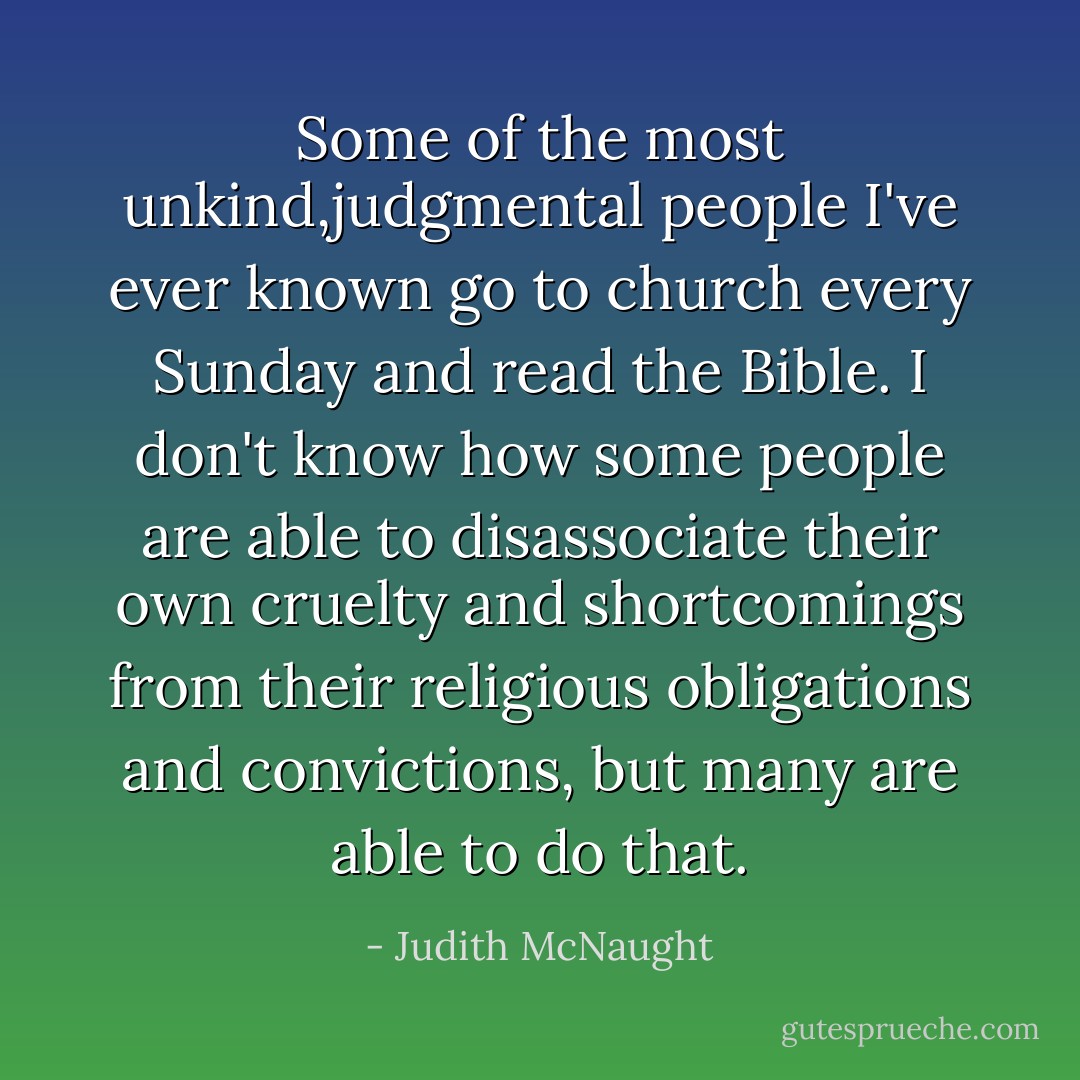 Some of the most unkind,judgmental people I've ever known go to church every Sunday and read the Bible.<br />I don't know how some people are able to<br />disassociate their own cruelty and shortcomings from their religious obligations and convictions, but many are able to do that. - Judith McNaught