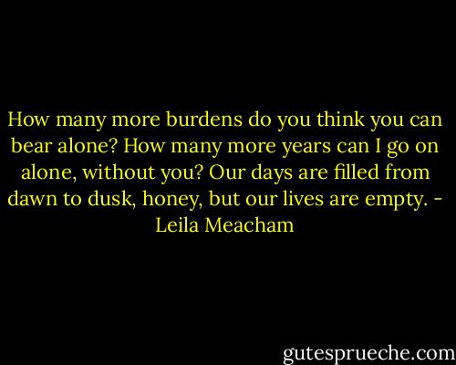 How many more burdens do you think you can bear alone? How many more years can I go on alone, without you? Our days are filled from dawn to dusk, honey, but our lives are empty. - Leila Meacham