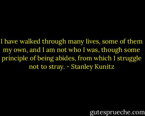 I have walked through many lives,<br />some of them my own,<br />and I am not who I was,<br />though some principle of being<br />abides, from which I struggle<br />not to stray. - Stanley Kunitz