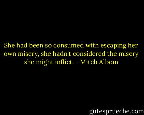 She had been so consumed with escaping her own misery, she hadn't considered the misery she might inflict. - Mitch Albom