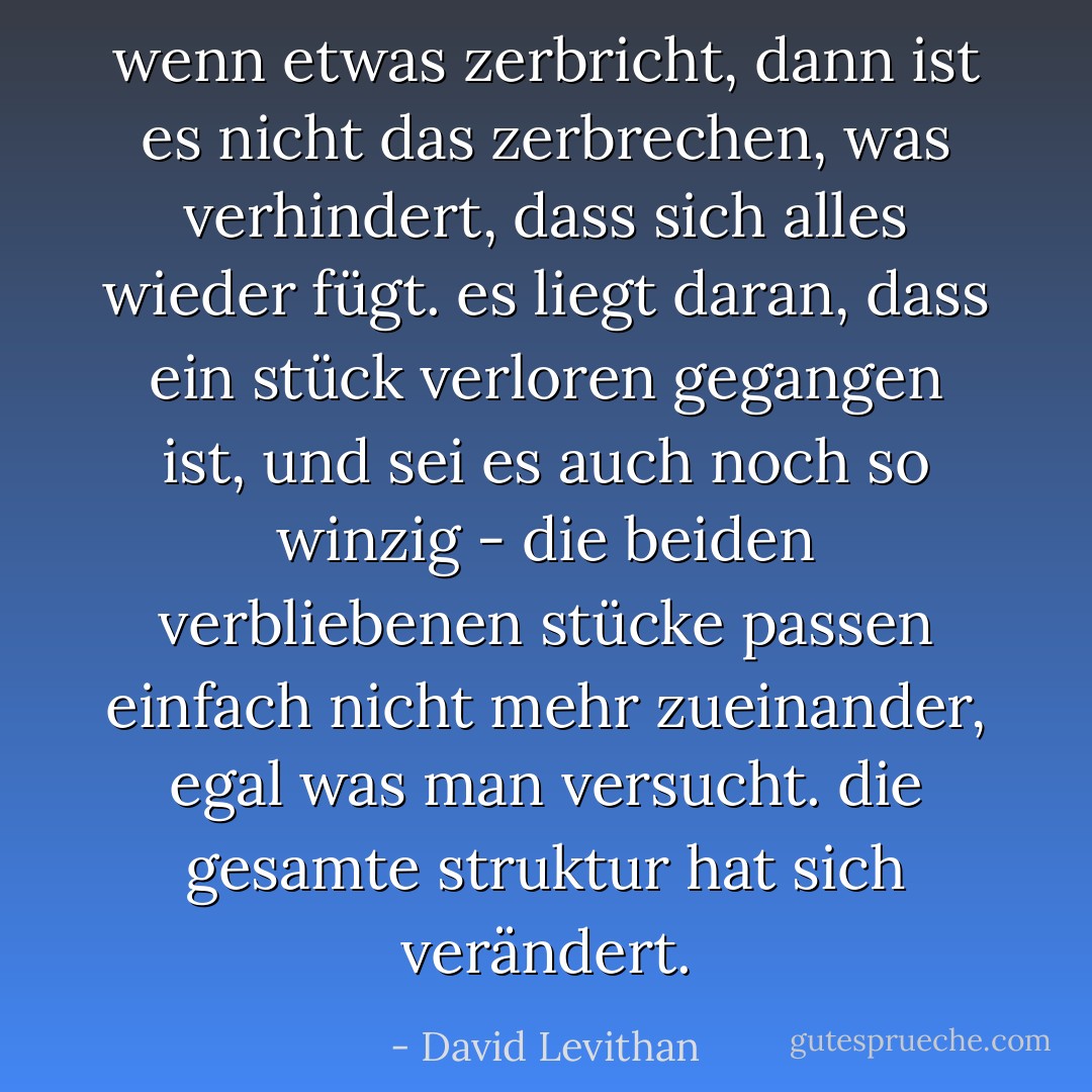 wenn etwas zerbricht, dann ist es nicht das zerbrechen, was verhindert, dass sich alles wieder fügt. es liegt daran, dass ein stück verloren gegangen ist, und sei es auch noch so winzig - die beiden verbliebenen stücke passen einfach nicht mehr zueinander, egal was man versucht. die gesamte struktur hat sich verändert. - David Levithan