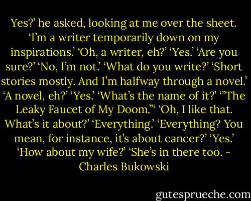Yes?’ he asked, looking at me over the sheet.<br />‘I’m a writer temporarily down on my inspirations.’<br />‘Oh, a writer, eh?’<br />‘Yes.’<br />‘Are you sure?’<br />‘No, I’m not.’<br />‘What do you write?’<br />‘Short stories mostly. And I’m halfway through a novel.’<br />‘A novel, eh?’<br />‘Yes.’<br />‘What’s the name of it?’<br />‘”The Leaky Faucet of My Doom.”‘<br />‘Oh, I like that. What’s it about?’<br />‘Everything.’<br />‘Everything? You mean, for instance, it’s about cancer?’<br />‘Yes.’<br />‘How about my wife?’<br />‘She’s in there too. - Charles Bukowski