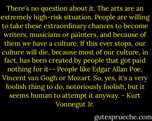 There's no question about it. The arts are an extremely high-risk situation. People are willing to take these extraordinary chances to become writers, musicians or painters, and because of them we have a culture. If this ever stops, our culture will die, because most of our culture, in fact, has been created by people that got paid nothing for it-- People like Edgar Allan Poe, Vincent van Gogh or Mozart. So, yes, it's a very foolish thing to do, notoriously foolish, but it seems human to attempt it anyway. - Kurt Vonnegut Jr.