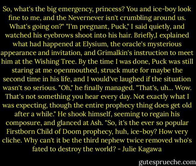 So, what's the big emergency, princess? You and ice-boy look fine to me, and the Nevernever isn't crumbling around us. What's going on?"<br />"I'm pregnant, Puck," I said quietly, and watched his eyebrows shoot into his hair. Briefly,I explained what had happened at Elysium, the oracle's mysterious appearance and invitation, and Grimalkin's instruction to meet him at the Wishing Tree. By the time I was done, Puck was still staring at me openmouthed, struck mute for maybe the second time in his life, and I would've laughed if the situation wasn't so serious.<br />"Oh," he finally managed. "That's, uh... Wow. That's not something you hear every day. Not exactly what I was expecting, though the entire prophecy thing does get old after a while." He shook himself, seeming to regain his composure, and glanced at Ash. "So, it's the ever so popular Firstborn Child of Doom prophecy, huh, ice-boy? How very cliche. Why can't it be the third nephew twice removed who's fated to destroy the world? - Julie Kagawa